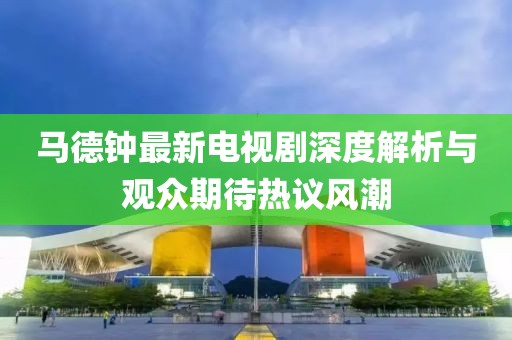 馬德鐘最新電視劇深度解析與觀眾期待熱議風(fēng)潮
