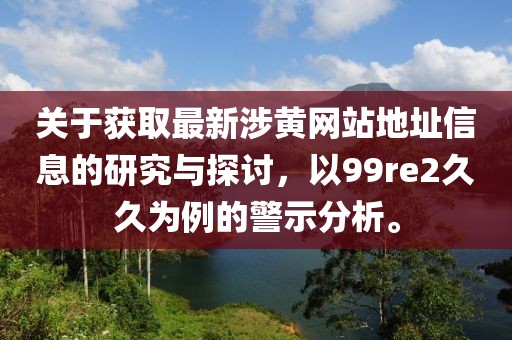 關于獲取最新涉黃網站地址信息的研究與探討，以99re2久久為例的警示分析。