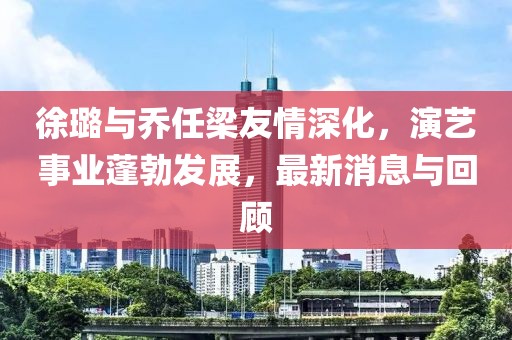 徐璐與喬任梁友情深化，演藝事業蓬勃發展，最新消息與回顧