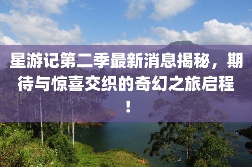 星游記第二季最新消息揭秘，期待與驚喜交織的奇幻之旅啟程！