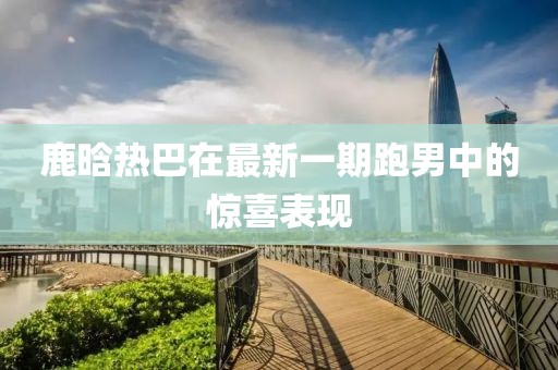 鹿晗熱巴在最新一期跑男中的驚喜表現