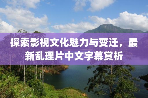 探索影視文化魅力與變遷，最新亂理片中文字幕賞析