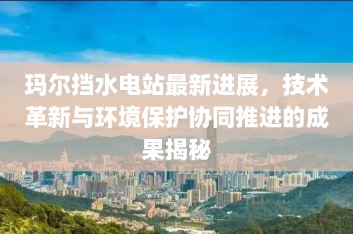 瑪爾擋水電站最新進展，技術革新與環境保護協同推進的成果揭秘