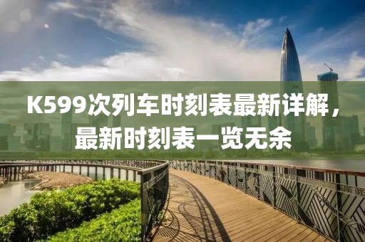 K599次列車時(shí)刻表最新詳解，最新時(shí)刻表一覽無余