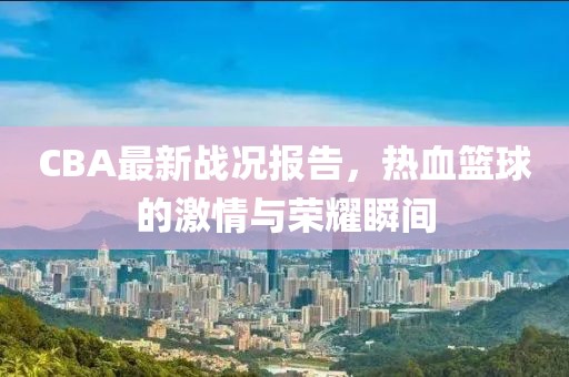 CBA最新戰況報告，熱血籃球的激情與榮耀瞬間