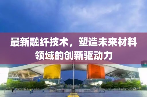 最新融纖技術，塑造未來材料領域的創新驅動力