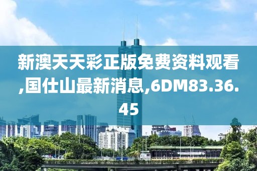 新澳天天彩正版免費資料觀看,國仕山最新消息,6DM83.36.45