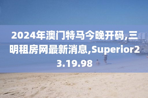 2024年澳門特馬今晚開碼,三明租房網最新消息,Superior23.19.98