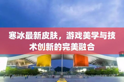 寒冰最新皮膚，游戲美學與技術創新的完美融合