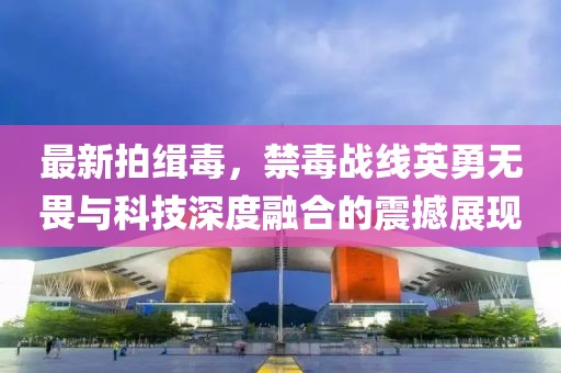 最新拍緝毒，禁毒戰線英勇無畏與科技深度融合的震撼展現