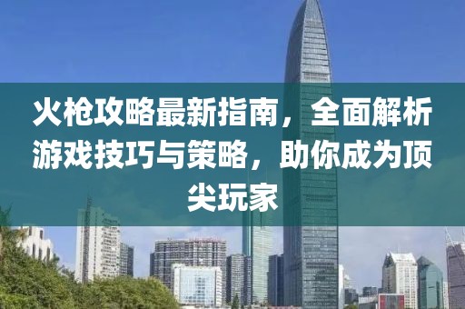 火槍攻略最新指南，全面解析游戲技巧與策略，助你成為頂尖玩家