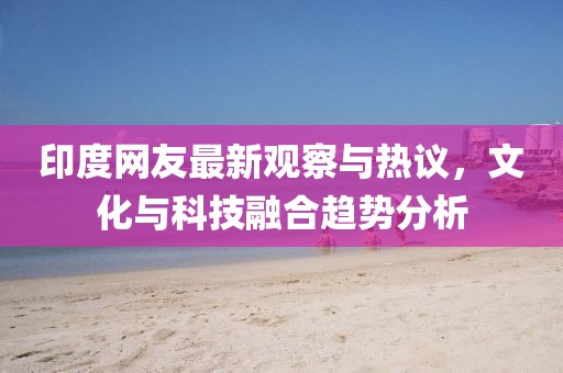 印度網(wǎng)友最新觀察與熱議，文化與科技融合趨勢(shì)分析