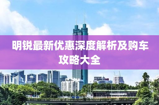 明銳最新優惠深度解析及購車攻略大全