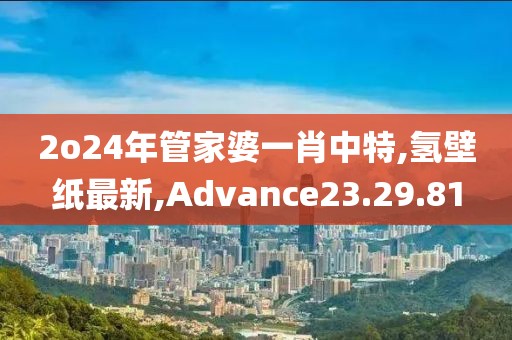 2o24年管家婆一肖中特,氫壁紙最新,Advance23.29.81
