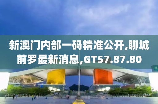 新澳門內部一碼精準公開,聊城前羅最新消息,GT57.87.80