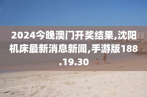2024今晚澳門開獎結果,沈陽機床最新消息新聞,手游版188.19.30