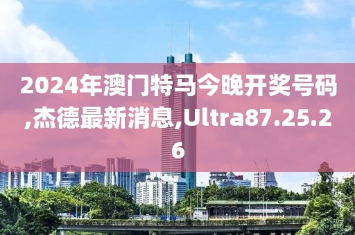 2024年澳門特馬今晚開獎號碼,杰德最新消息,Ultra87.25.26