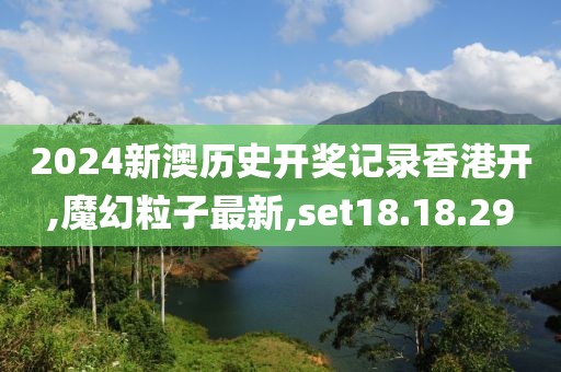 2024新澳歷史開獎記錄香港開,魔幻粒子最新,set18.18.29
