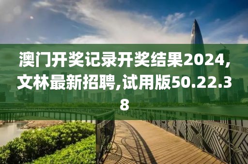 澳門開獎記錄開獎結果2024,文林最新招聘,試用版50.22.38