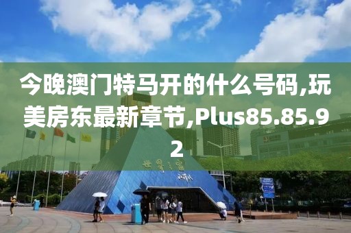 今晚澳門特馬開的什么號碼,玩美房東最新章節(jié),Plus85.85.92