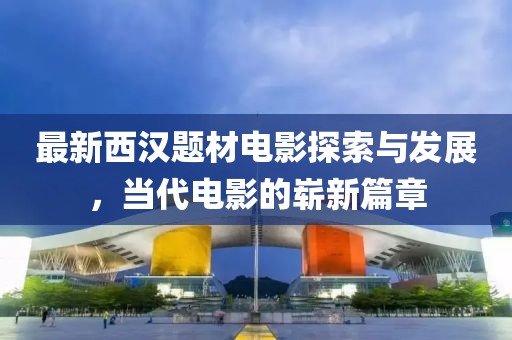 最新西漢題材電影探索與發(fā)展，當(dāng)代電影的嶄新篇章