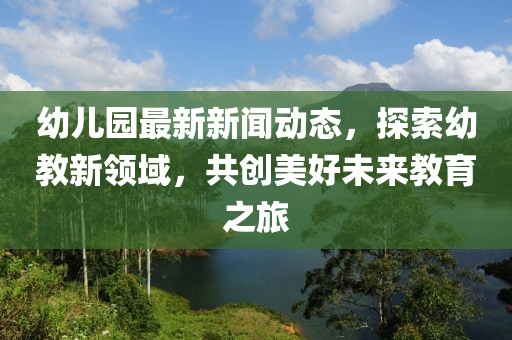 幼兒園最新新聞動(dòng)態(tài)，探索幼教新領(lǐng)域，共創(chuàng)美好未來教育之旅