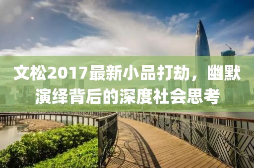 文松2017最新小品打劫，幽默演繹背后的深度社會思考